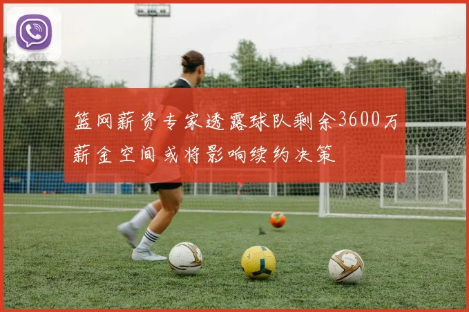 篮网薪资专家透露球队剩余3600万薪金空间或将影响续约决策