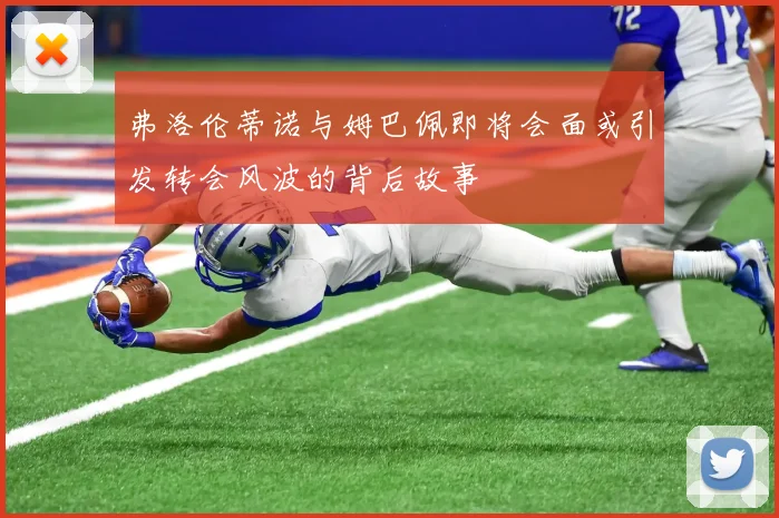 弗洛伦蒂诺与姆巴佩即将会面或引发转会风波的背后故事