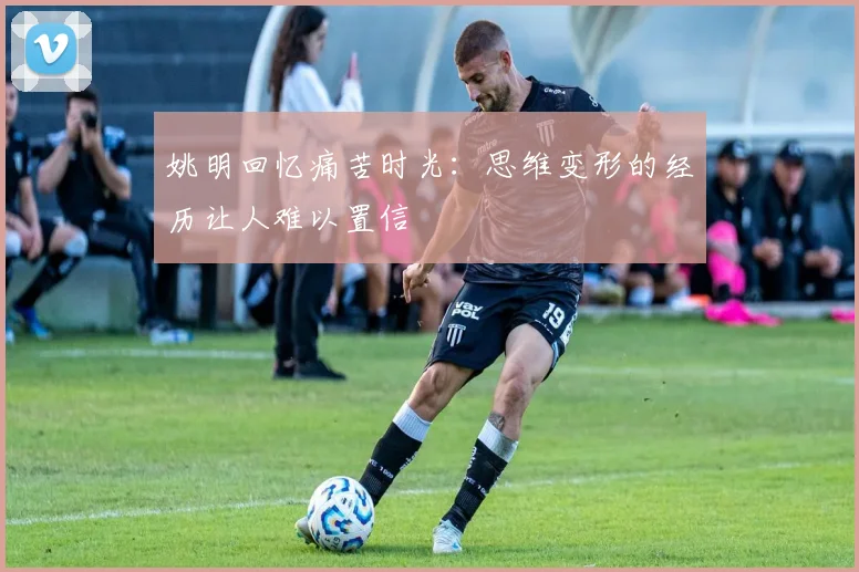 姚明回忆痛苦时光：思维变形的经历让人难以置信