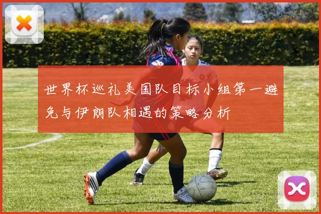 世界杯巡礼美国队目标小组第一避免与伊朗队相遇的策略分析