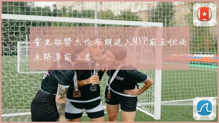 霍里称赞杰伦布朗进入MVP前五但尚未跻身前三名