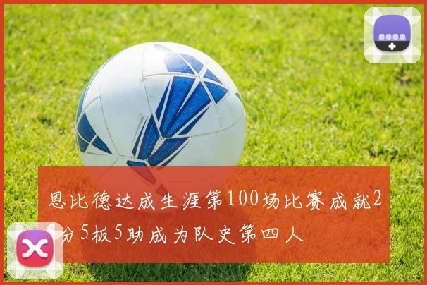恩比德达成生涯第100场比赛成就25分5板5助成为队史第四人