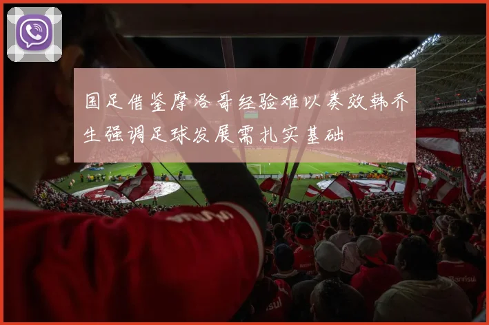 国足借鉴摩洛哥经验难以奏效韩乔生强调足球发展需扎实基础