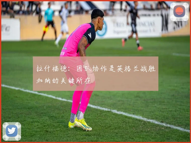 拉什福德：团队协作是英格兰战胜加纳的关键所在
