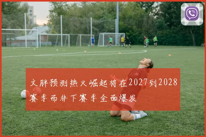 文胖预测热火崛起将在2027到2028赛季而非下赛季全面爆发