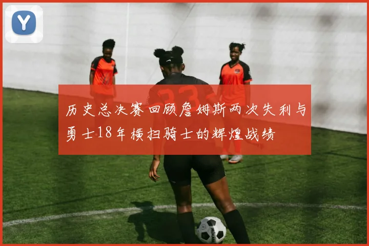 历史总决赛回顾詹姆斯两次失利与勇士18年横扫骑士的辉煌战绩