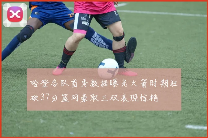 哈登各队首秀数据曝光火箭时期狂砍37分篮网豪取三双表现惊艳