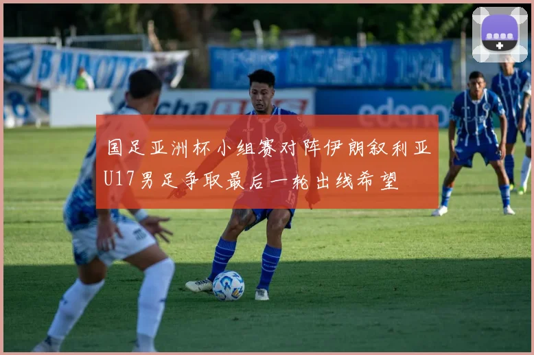 国足亚洲杯小组赛对阵伊朗叙利亚U17男足争取最后一轮出线希望