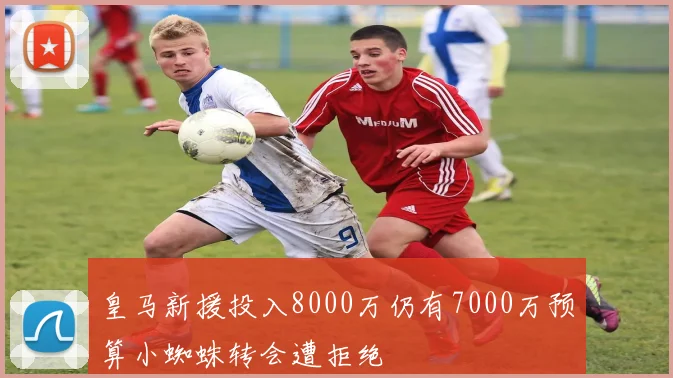 皇马新援投入8000万仍有7000万预算小蜘蛛转会遭拒绝