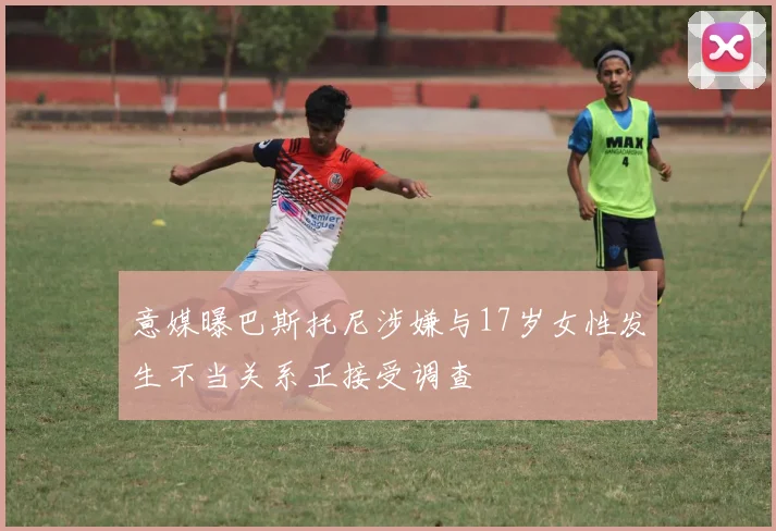 意媒曝巴斯托尼涉嫌与17岁女性发生不当关系正接受调查