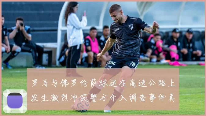 罗马与佛罗伦萨球迷在高速公路上发生激烈冲突警方介入调查事件真相
