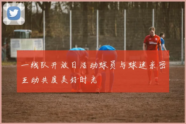 一线队开放日活动球员与球迷亲密互动共度美好时光