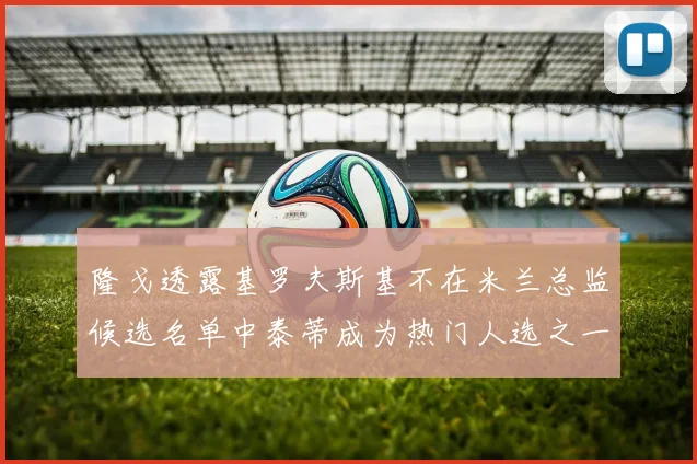 隆戈透露基罗夫斯基不在米兰总监候选名单中泰蒂成为热门人选之一