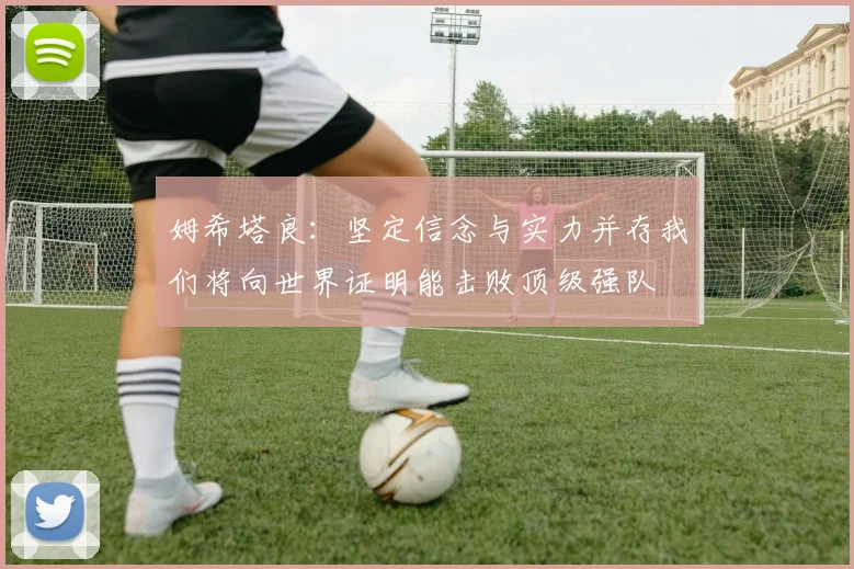 姆希塔良：坚定信念与实力并存我们将向世界证明能击败顶级强队