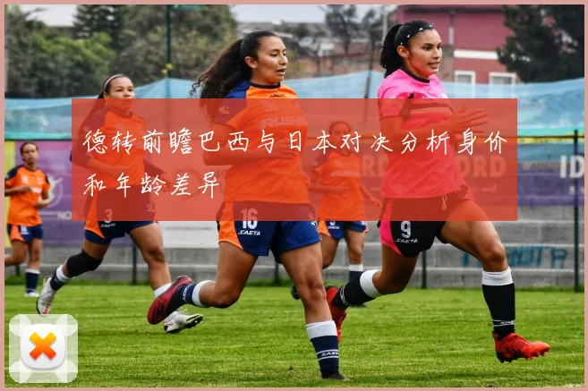 德转前瞻巴西与日本对决分析身价和年龄差异