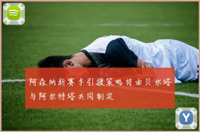 阿森纳新赛季引援策略将由贝尔塔与阿尔特塔共同制定
