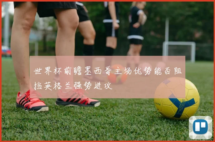 世界杯前瞻墨西哥主场优势能否阻挡英格兰强势进攻