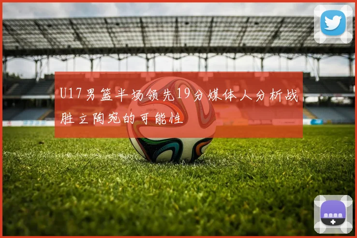 U17男篮半场领先19分媒体人分析战胜立陶宛的可能性