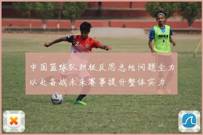 中国篮球队积极反思总结问题全力以赴备战未来赛事提升整体实力