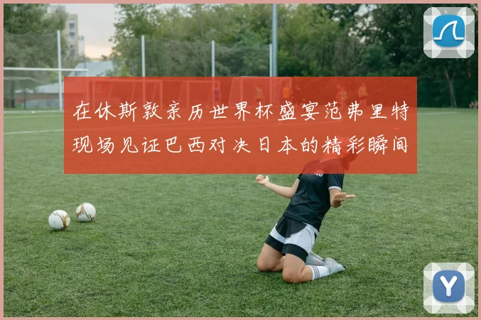 在休斯敦亲历世界杯盛宴范弗里特现场见证巴西对决日本的精彩瞬间