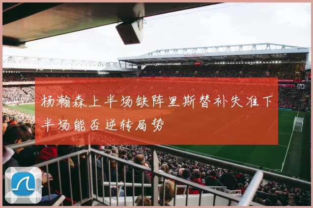 杨瀚森上半场缺阵里斯替补失准下半场能否逆转局势